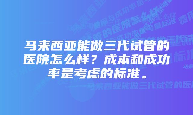 马来西亚能做三代试管的医院怎么样？成本和成功率是考虑的标准。