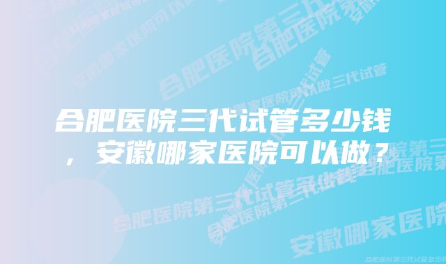 合肥医院三代试管多少钱，安徽哪家医院可以做？