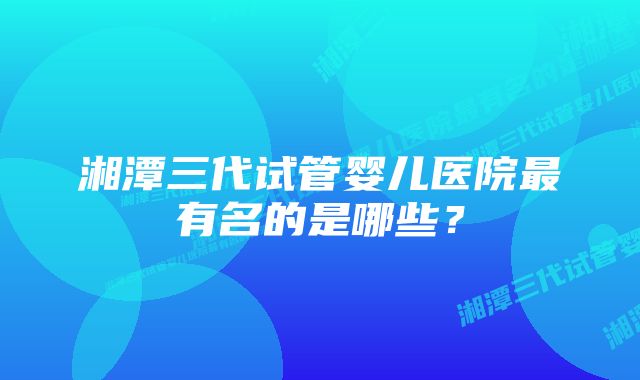 湘潭三代试管婴儿医院最有名的是哪些？