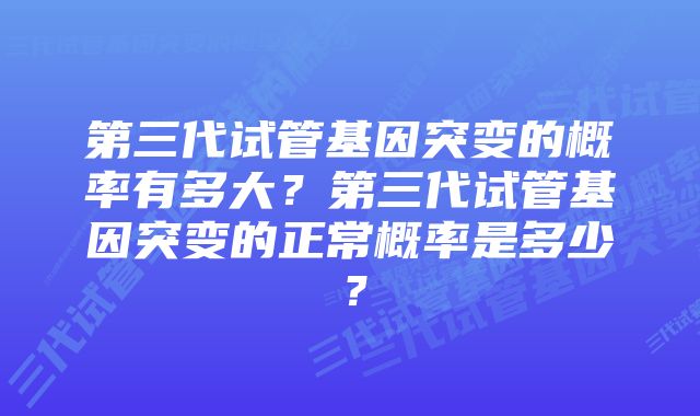 第三代试管基因突变的概率有多大？第三代试管基因突变的正常概率是多少？