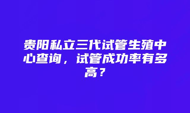 贵阳私立三代试管生殖中心查询，试管成功率有多高？