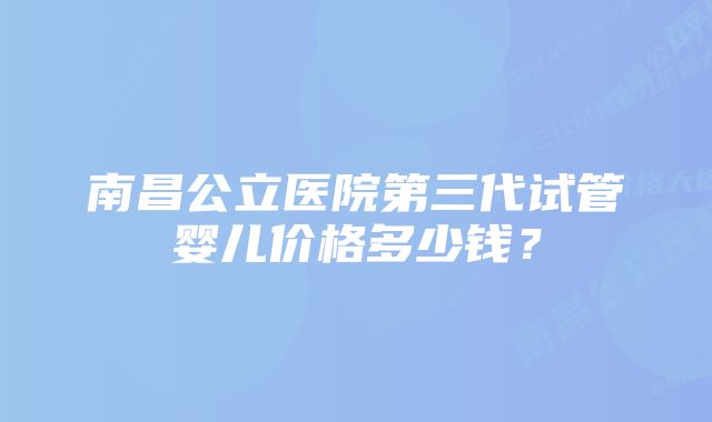 南昌公立医院第三代试管婴儿价格多少钱？