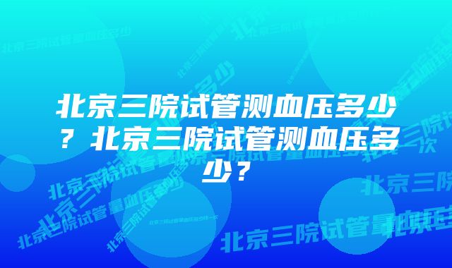 北京三院试管测血压多少？北京三院试管测血压多少？