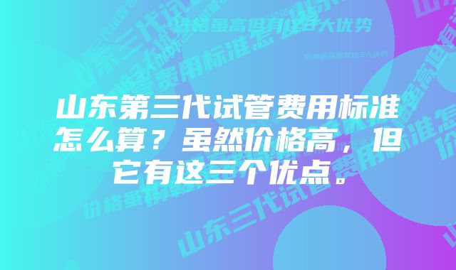 山东第三代试管费用标准怎么算？虽然价格高，但它有这三个优点。