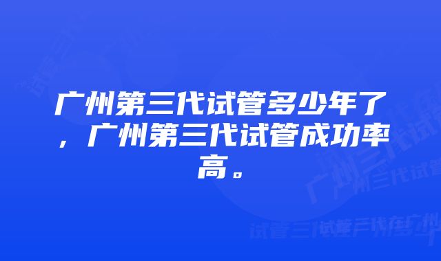 广州第三代试管多少年了，广州第三代试管成功率高。