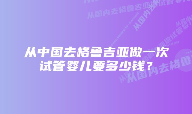 从中国去格鲁吉亚做一次试管婴儿要多少钱？