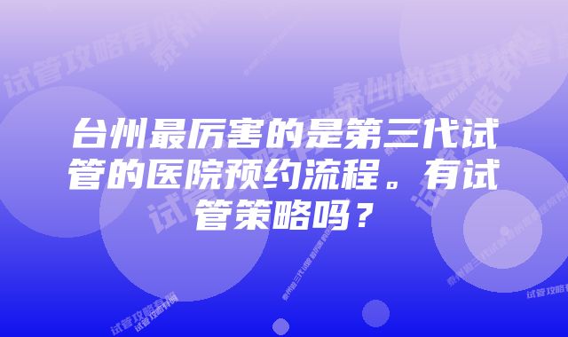 台州最厉害的是第三代试管的医院预约流程。有试管策略吗？