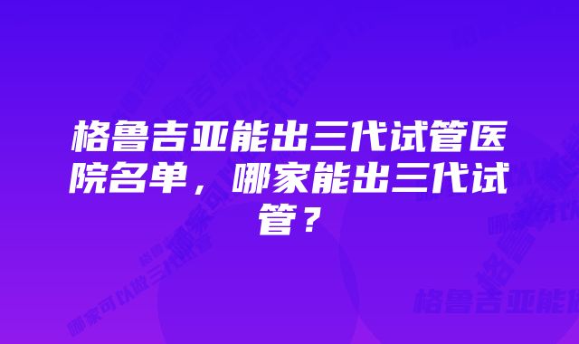 格鲁吉亚能出三代试管医院名单，哪家能出三代试管？