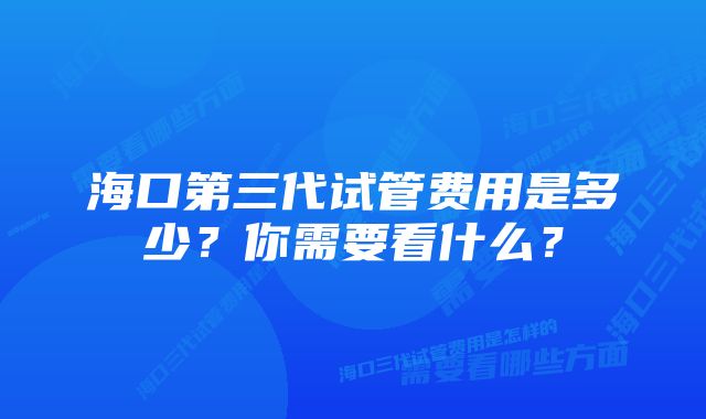 海口第三代试管费用是多少？你需要看什么？