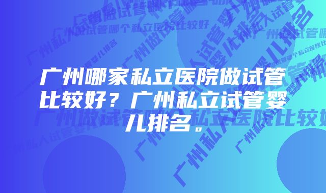 广州哪家私立医院做试管比较好？广州私立试管婴儿排名。