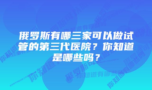 俄罗斯有哪三家可以做试管的第三代医院？你知道是哪些吗？