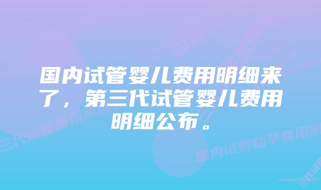 国内试管婴儿费用明细来了，第三代试管婴儿费用明细公布。