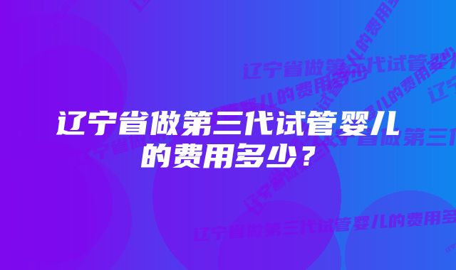 辽宁省做第三代试管婴儿的费用多少？