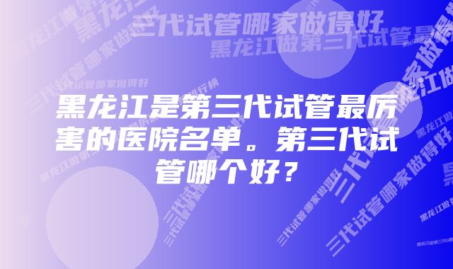 黑龙江是第三代试管最厉害的医院名单。第三代试管哪个好？