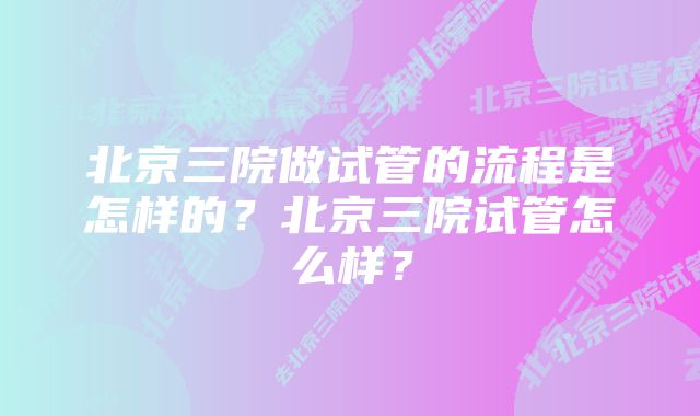 北京三院做试管的流程是怎样的？北京三院试管怎么样？