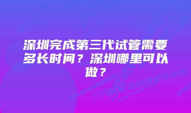 深圳完成第三代试管需要多长时间？深圳哪里可以做？