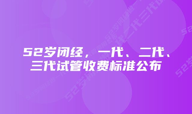 52岁闭经，一代、二代、三代试管收费标准公布