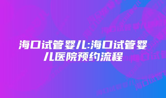 海口试管婴儿:海口试管婴儿医院预约流程