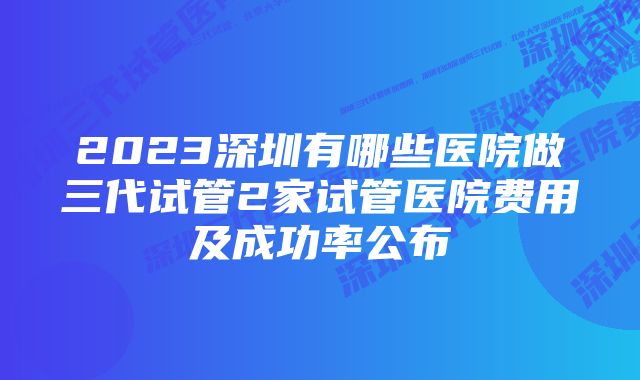 2023深圳有哪些医院做三代试管2家试管医院费用及成功率公布