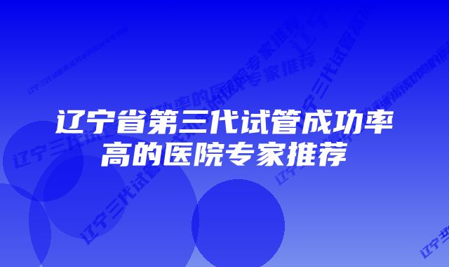 辽宁省第三代试管成功率高的医院专家推荐