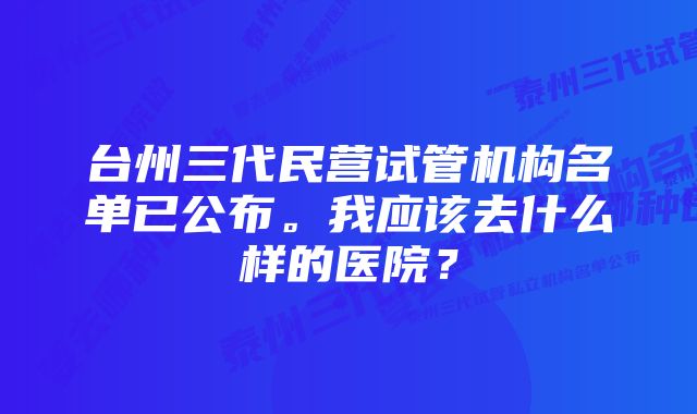 台州三代民营试管机构名单已公布。我应该去什么样的医院？