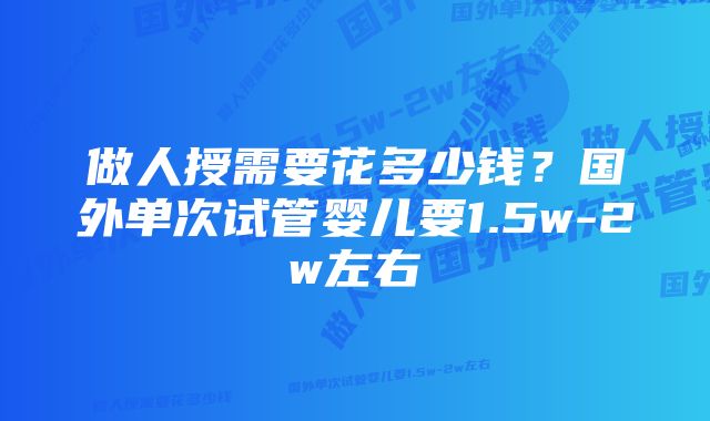 做人授需要花多少钱？国外单次试管婴儿要1.5w-2w左右