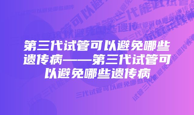 第三代试管可以避免哪些遗传病——第三代试管可以避免哪些遗传病