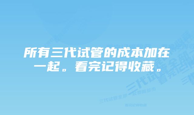 所有三代试管的成本加在一起。看完记得收藏。