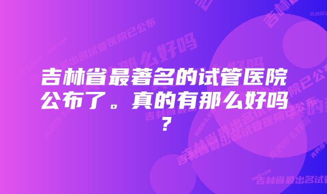 吉林省最著名的试管医院公布了。真的有那么好吗？