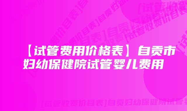 【试管费用价格表】自贡市妇幼保健院试管婴儿费用