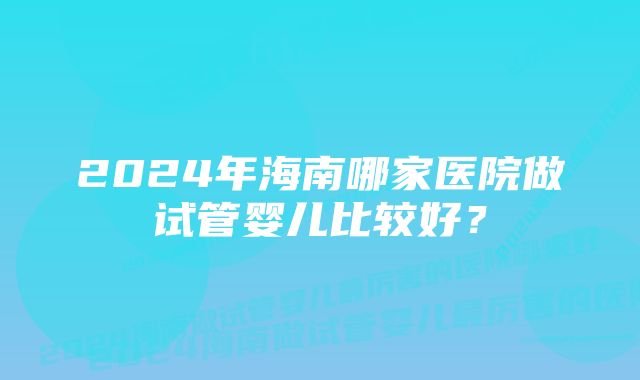 2024年海南哪家医院做试管婴儿比较好？