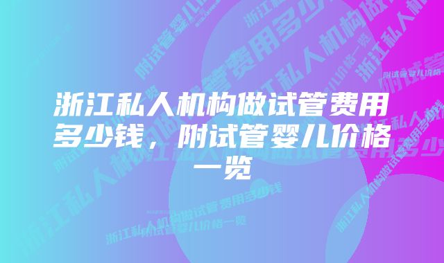 浙江私人机构做试管费用多少钱，附试管婴儿价格一览