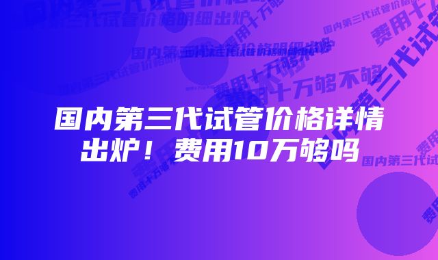 国内第三代试管价格详情出炉！费用10万够吗