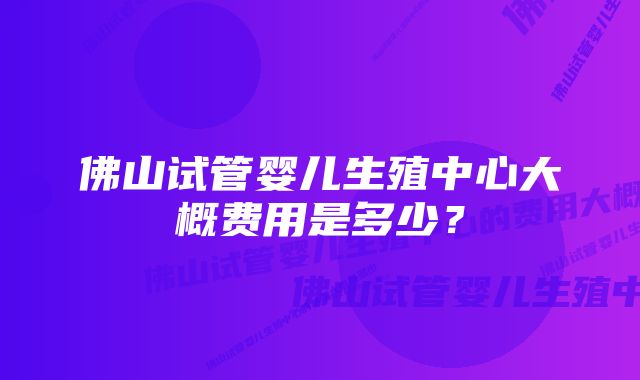 佛山试管婴儿生殖中心大概费用是多少？