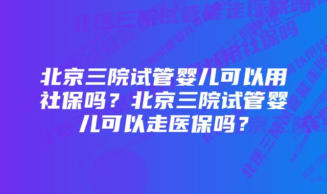 北京三院试管婴儿可以用社保吗？北京三院试管婴儿可以走医保吗？