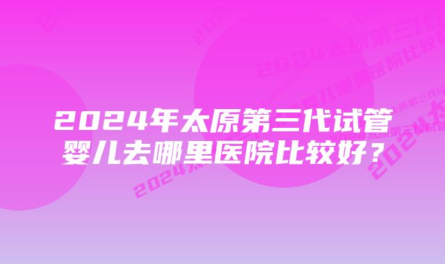 2024年太原第三代试管婴儿去哪里医院比较好？