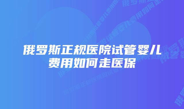 俄罗斯正规医院试管婴儿费用如何走医保