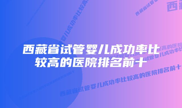 西藏省试管婴儿成功率比较高的医院排名前十