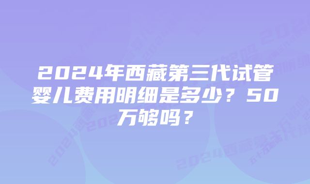 2024年西藏第三代试管婴儿费用明细是多少？50万够吗？