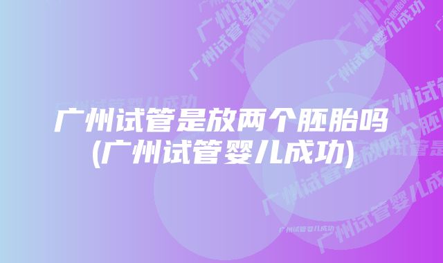 广州试管是放两个胚胎吗(广州试管婴儿成功)