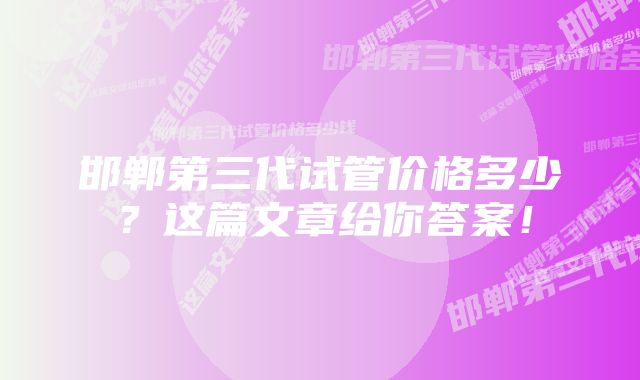 邯郸第三代试管价格多少？这篇文章给你答案！