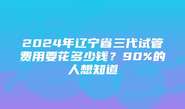 2024年辽宁省三代试管费用要花多少钱？90%的人想知道