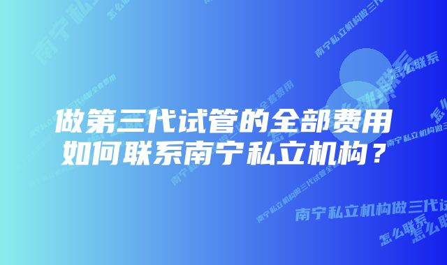 做第三代试管的全部费用如何联系南宁私立机构？