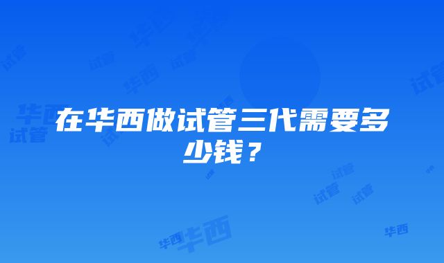 在华西做试管三代需要多少钱？