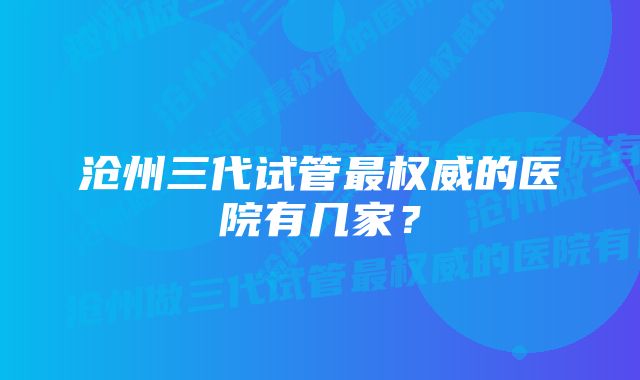 沧州三代试管最权威的医院有几家？