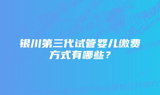 银川第三代试管婴儿缴费方式有哪些？