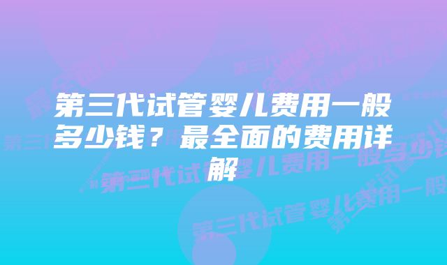 第三代试管婴儿费用一般多少钱？最全面的费用详解