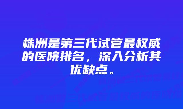 株洲是第三代试管最权威的医院排名，深入分析其优缺点。