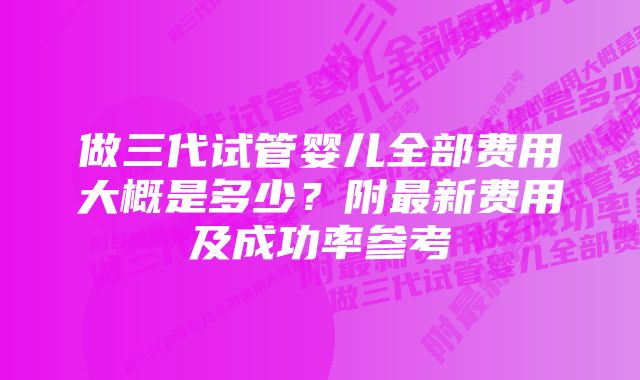 做三代试管婴儿全部费用大概是多少？附最新费用及成功率参考