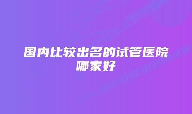 国内比较出名的试管医院哪家好